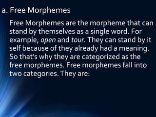a. Free Morphemes
Free Morphemes are the morpheme that can
stand by themselves as a single word. For
example, open and tour. They can stand by it
self because of they already had a meaning.
So that’s why they are categorized as the
free morphemes. Free morphemes fall into
two categories.They are:
 