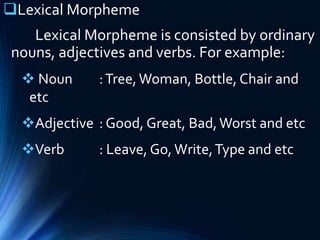 Lexical Morpheme
Lexical Morpheme is consisted by ordinary
nouns, adjectives and verbs. For example:
 Noun :Tree,Woman, Bottle, Chair and
etc
Adjective : Good, Great, Bad,Worst and etc
Verb : Leave, Go, Write,Type and etc
 