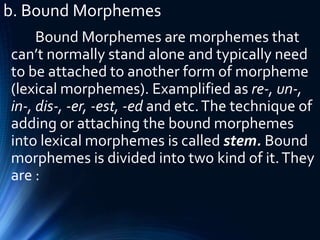 b. Bound Morphemes
Bound Morphemes are morphemes that
can’t normally stand alone and typically need
to be attached to another form of morpheme
(lexical morphemes). Examplified as re-, un-,
in-, dis-, -er, -est, -ed and etc.The technique of
adding or attaching the bound morphemes
into lexical morphemes is called stem. Bound
morphemes is divided into two kind of it.They
are :
 
