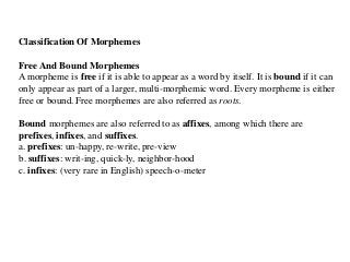 Classification Of Morphemes
Free And Bound Morphemes
A morpheme is free if it is able to appear as a word by itself. It is bound if it can
only appear as part of a larger, multi-morphemic word. Every morpheme is either
free or bound. Free morphemes are also referred as roots.
Bound morphemes are also referred to as affixes, among which there are
prefixes, infixes, and suffixes.
a. prefixes: un-happy, re-write, pre-view
b. suffixes: writ-ing, quick-ly, neighbor-hood
c. infixes: (very rare in English) speech-o-meter
 