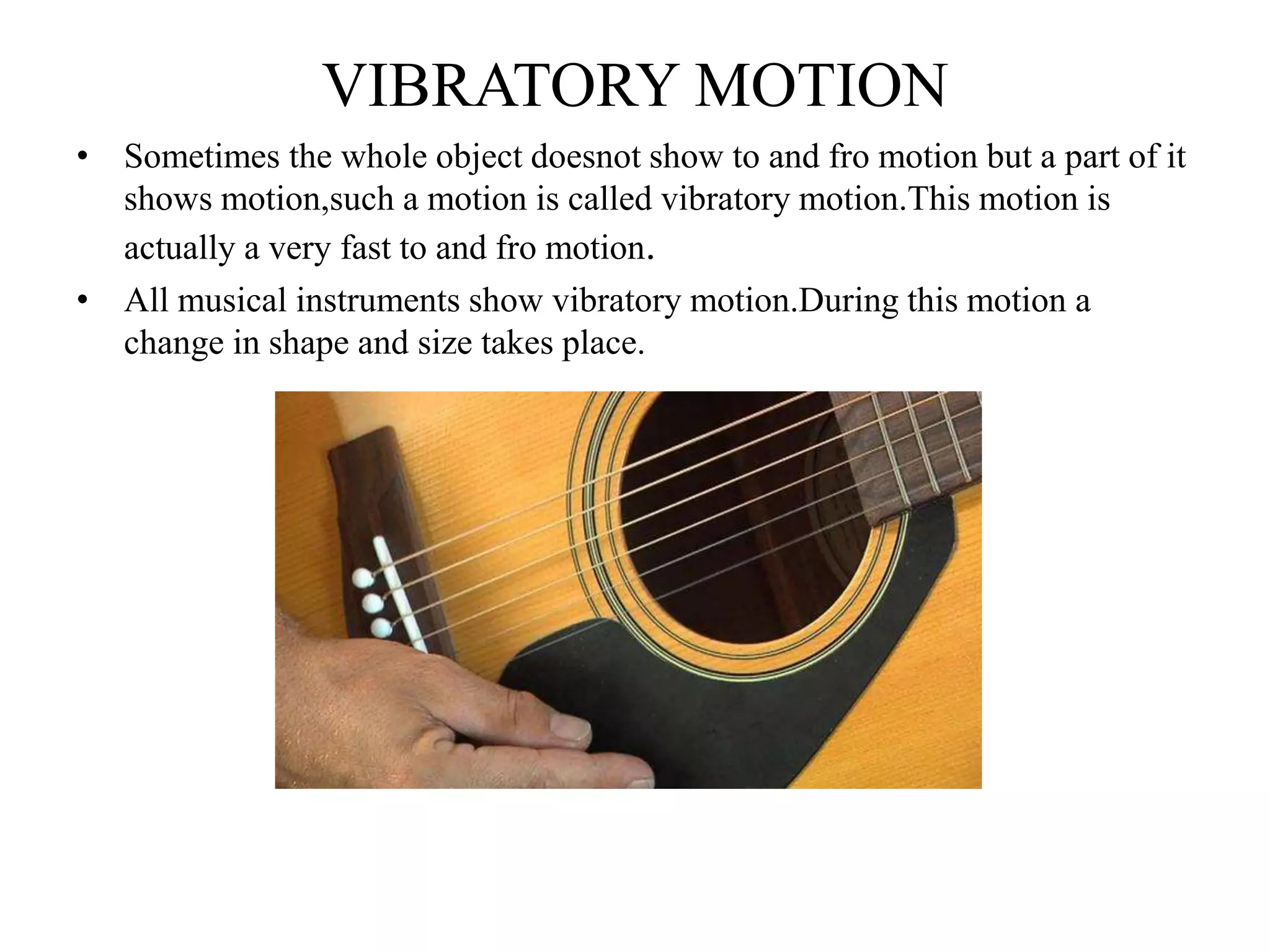 VIBRATORY MOTION
• Sometimes the whole object doesnot show to and fro motion but a part of it
shows motion,such a motion is called vibratory motion.This motion is
actually a very fast to and fro motion.
• All musical instruments show vibratory motion.During this motion a
change in shape and size takes place.
 