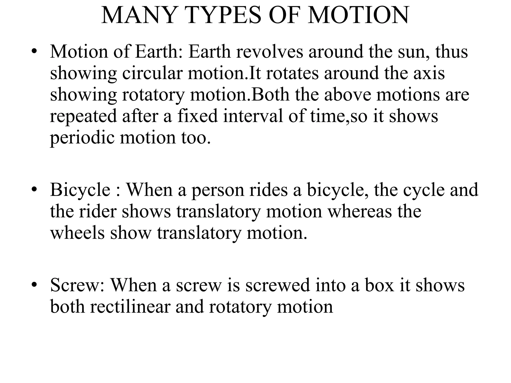 MANY TYPES OF MOTION
• Motion of Earth: Earth revolves around the sun, thus
showing circular motion.It rotates around the axis
showing rotatory motion.Both the above motions are
repeated after a fixed interval of time,so it shows
periodic motion too.
• Bicycle : When a person rides a bicycle, the cycle and
the rider shows translatory motion whereas the
wheels show translatory motion.
• Screw: When a screw is screwed into a box it shows
both rectilinear and rotatory motion
 