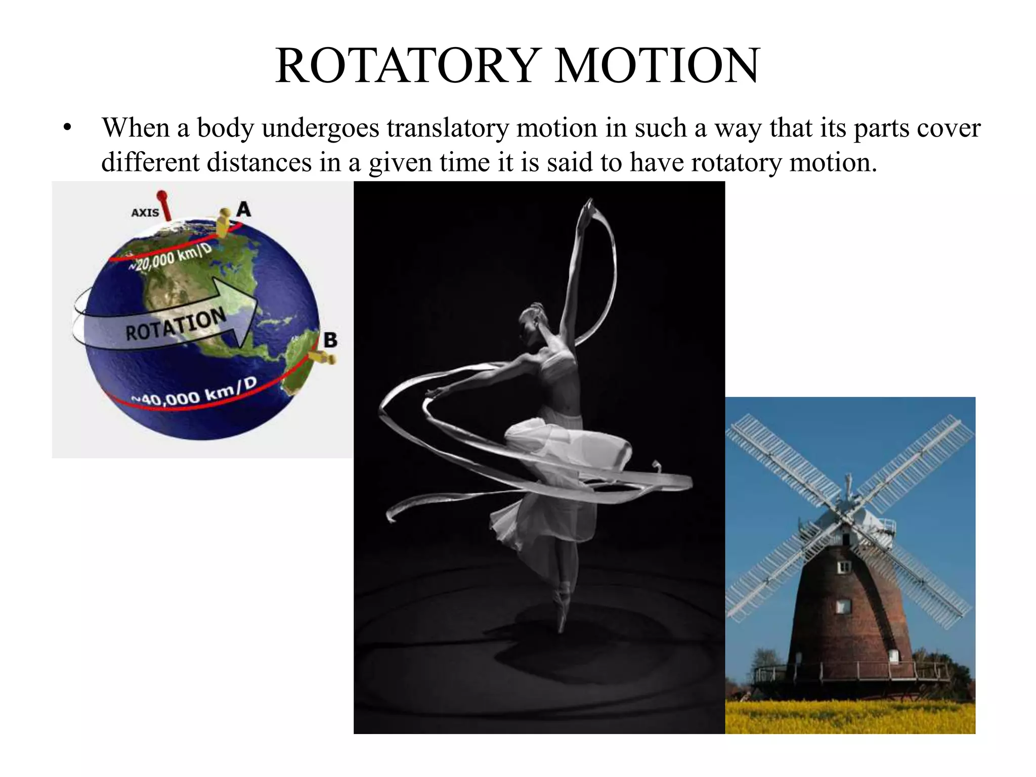 ROTATORY MOTION
• When a body undergoes translatory motion in such a way that its parts cover
different distances in a given time it is said to have rotatory motion.
 