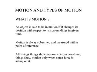 MOTION AND TYPES OF MOTION
WHAT IS MOTION ?
An object is said to be in motion if it changes its
position with respect to its surroundings in given
time.
Motion is always observed and measured with a
point of reference
All livings things show motion whereas non-living
things show motion only when some force is
acting on it.
 