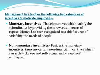 Management has to offer the following two categories of
incentives to motivate employees:-
 Monetary incentives- Those incentives which satisfy the
subordinates by providing them rewards in terms of
rupees. Money has been recognized as a chief source of
satisfying the needs of people.
 Non-monetary incentives- Besides the monetary
incentives, there are certain non-financial incentives which
can satisfy the ego and self- actualization needs of
employees.
 