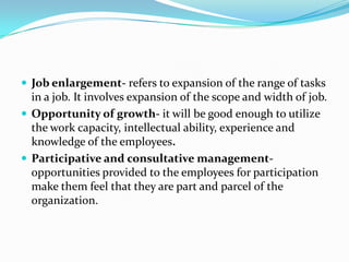  Job enlargement- refers to expansion of the range of tasks
in a job. It involves expansion of the scope and width of job.
 Opportunity of growth- it will be good enough to utilize
the work capacity, intellectual ability, experience and
knowledge of the employees.
 Participative and consultative management-
opportunities provided to the employees for participation
make them feel that they are part and parcel of the
organization.
 