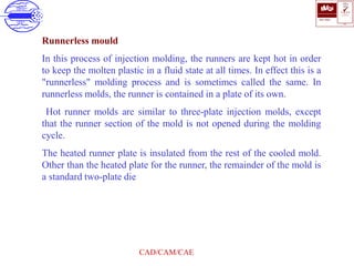 ISO 9001
B U K A S
QUALITY
MANAGEMENT
Qi
006
V 
CAD/CAM/CAE
Runnerless mould
In this process of injection molding, the runners are kept hot in order
to keep the molten plastic in a fluid state at all times. In effect this is a
"runnerless" molding process and is sometimes called the same. In
runnerless molds, the runner is contained in a plate of its own.
Hot runner molds are similar to three-plate injection molds, except
that the runner section of the mold is not opened during the molding
cycle.
The heated runner plate is insulated from the rest of the cooled mold.
Other than the heated plate for the runner, the remainder of the mold is
a standard two-plate die
 