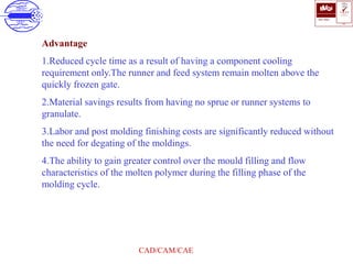 ISO 9001
B U K A S
QUALITY
MANAGEMENT
Qi
006
V 
CAD/CAM/CAE
Advantage
1.Reduced cycle time as a result of having a component cooling
requirement only.The runner and feed system remain molten above the
quickly frozen gate.
2.Material savings results from having no sprue or runner systems to
granulate.
3.Labor and post molding finishing costs are significantly reduced without
the need for degating of the moldings.
4.The ability to gain greater control over the mould filling and flow
characteristics of the molten polymer during the filling phase of the
molding cycle.
 