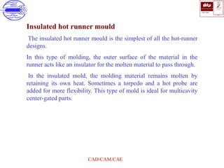 ISO 9001
B U K A S
QUALITY
MANAGEMENT
Qi
006
V 
CAD/CAM/CAE
Insulated hot runner mould
The insulated hot runner mould is the simplest of all the hot-runner
designs.
In this type of molding, the outer surface of the material in the
runner acts like an insulator for the molten material to pass through.
In the insulated mold, the molding material remains molten by
retaining its own heat. Sometimes a torpedo and a hot probe are
added for more flexibility. This type of mold is ideal for multicavity
center-gated parts.
 