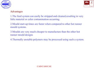 ISO 9001
B U K A S
QUALITY
MANAGEMENT
Qi
006
V 
CAD/CAM/CAE
Advantages
1.The feed system can easily be stripped and cleaned,resulting in very
little material or color contamination occurring.
2.Mould start-up times are faster when compared to other hot runner
mould systems.
3.Moulds are very much cheaper to manufacture than the other hot
runner mould designs
4.Thermally unstable polymers may be processed using such a system.
 