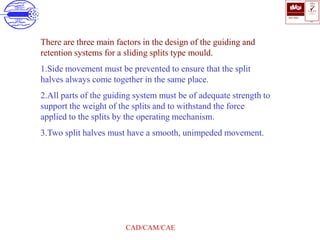 ISO 9001
B U K A S
QUALITY
MANAGEMENT
Qi
006
V 
CAD/CAM/CAE
There are three main factors in the design of the guiding and
retention systems for a sliding splits type mould.
1.Side movement must be prevented to ensure that the split
halves always come together in the same place.
2.All parts of the guiding system must be of adequate strength to
support the weight of the splits and to withstand the force
applied to the splits by the operating mechanism.
3.Two split halves must have a smooth, unimpeded movement.
 