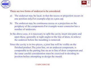 ISO 9001
B U K A S
QUALITY
MANAGEMENT
Qi
006
V 
CAD/CAM/CAE
There are two forms of undercut to be considered:
a) The undercut may be local, in that the recess or projection occurs in
one position only.For example-clip on a pen cap.
b) The undercut may be continuous recess or a projection on the
periphery of the components.For example-water connector has a
number of undercuts.
In the above case, it is necessary to split the cavity insert into parts and
open these, generally at right angles to the line of draw, to relieve
the undercut before the moulding is removed.
Since the cavity is in two pieces, a joint line will be visible on the
finished product.The joint line, on an undercut component, is
comparable to the parting line on an in line of draw component and
the same careful consideration must be exercised in deciding its
position before attempting to design the mould.
 