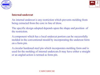 ISO 9001
B U K A S
QUALITY
MANAGEMENT
Qi
006
V 
CAD/CAM/CAE
Internal undercut
An internal undercut is any restriction which prevents molding from
being extracted from the core in line of draw.
The specific design adopted depends upon the shape and position of
the restriction.
A component which has a local undercut portion can be successfully
molded in the conventional mould by incorporating the undercut form
on a form pin.
A circular hardened steel pin which incorporates molding form and is
used for the molding of internal undercuts.It may have either a straight
or an angled action is termed as form pin.
 