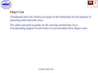 ISO 9001
B U K A S
QUALITY
MANAGEMENT
Qi
006
V 
CAD/CAM/CAE
Finger Cam
A hardened steel rod, fitted at an angle to the mold plate for the purpose of
operating splits and side cores.
The splits mounted in guides on the moving mould plate, have
corresponding angled circular holes to accommodate these finger cams.
 