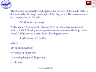 ISO 9001
B U K A S
QUALITY
MANAGEMENT
Qi
006
V 
CAD/CAM/CAE
The distance traversed by each split across the face of the mould plate is
determined by the length and angle of the finger cam.The movement can
be computer by the formula
M=(L sinø) – (c/cosø)
As the required movement is known from the amount of component
undercut, the following rearranged formula to determine the finger cam
length is of greater use, apart from checking purposes
L=(M/sinø) + (2c/sin2ø)
Where,
M= splits movement
Ø = angle of finger cam
L=working length of finger cam
c =clearance
 