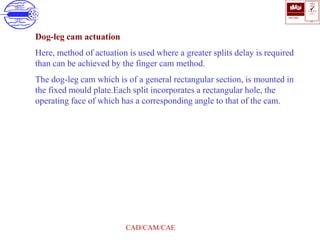 ISO 9001
B U K A S
QUALITY
MANAGEMENT
Qi
006
V 
CAD/CAM/CAE
Dog-leg cam actuation
Here, method of actuation is used where a greater splits delay is required
than can be achieved by the finger cam method.
The dog-leg cam which is of a general rectangular section, is mounted in
the fixed mould plate.Each split incorporates a rectangular hole, the
operating face of which has a corresponding angle to that of the cam.
 