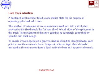 ISO 9001
B U K A S
QUALITY
MANAGEMENT
Qi
006
V 
CAD/CAM/CAE
Cam track actuation
A hardened steel member fitted to one mould plate for the purpose of
operating splits and side cores.
This method of actuation utilizes a cam track machined into a steel plate
attached to the fixed mould half.A boss fitted to both sides of the split, runs in
this track.The movement of the splits can thus be accurately controlled by
specific cam track design.
To ensure smooth operation a generous radius should be incorporated at each
point where the cam track form changes.A radius or taper should also be
included at the entrance to form a lead-in for the boss as it re-enters the track.
 