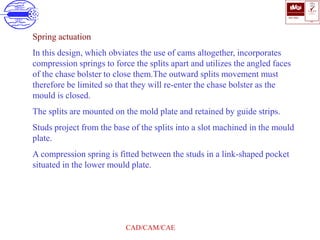 ISO 9001
B U K A S
QUALITY
MANAGEMENT
Qi
006
V 
CAD/CAM/CAE
Spring actuation
In this design, which obviates the use of cams altogether, incorporates
compression springs to force the splits apart and utilizes the angled faces
of the chase bolster to close them.The outward splits movement must
therefore be limited so that they will re-enter the chase bolster as the
mould is closed.
The splits are mounted on the mold plate and retained by guide strips.
Studs project from the base of the splits into a slot machined in the mould
plate.
A compression spring is fitted between the studs in a link-shaped pocket
situated in the lower mould plate.
 