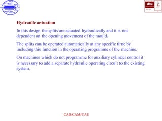 ISO 9001
B U K A S
QUALITY
MANAGEMENT
Qi
006
V 
CAD/CAM/CAE
Hydraulic actuation
In this design the splits are actuated hydraulically and it is not
dependent on the opening movement of the mould.
The splits can be operated automatically at any specific time by
including this function in the operating programme of the machine.
On machines which do not programme for auxiliary cylinder control it
is necessary to add a separate hydraulic operating circuit to the existing
system.
 