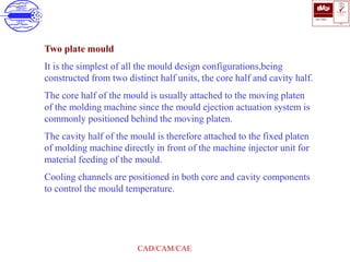 ISO 9001
B U K A S
QUALITY
MANAGEMENT
Qi
006
V 
CAD/CAM/CAE
Two plate mould
It is the simplest of all the mould design configurations,being
constructed from two distinct half units, the core half and cavity half.
The core half of the mould is usually attached to the moving platen
of the molding machine since the mould ejection actuation system is
commonly positioned behind the moving platen.
The cavity half of the mould is therefore attached to the fixed platen
of molding machine directly in front of the machine injector unit for
material feeding of the mould.
Cooling channels are positioned in both core and cavity components
to control the mould temperature.
 