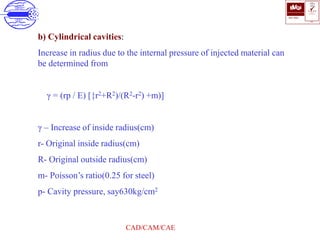 ISO 9001
B U K A S
QUALITY
MANAGEMENT
Qi
006
V 
CAD/CAM/CAE
b) Cylindrical cavities:
Increase in radius due to the internal pressure of injected material can
be determined from
γ = (rp / E) [{r2+R2)/(R2-r2) +m)]
γ – Increase of inside radius(cm)
r- Original inside radius(cm)
R- Original outside radius(cm)
m- Poisson’s ratio(0.25 for steel)
p- Cavity pressure, say630kg/cm2
 