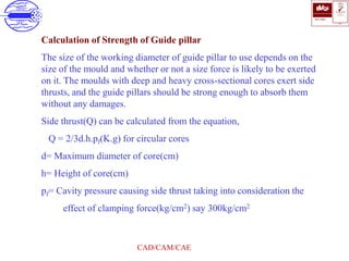 ISO 9001
B U K A S
QUALITY
MANAGEMENT
Qi
006
V 
CAD/CAM/CAE
Calculation of Strength of Guide pillar
The size of the working diameter of guide pillar to use depends on the
size of the mould and whether or not a size force is likely to be exerted
on it. The moulds with deep and heavy cross-sectional cores exert side
thrusts, and the guide pillars should be strong enough to absorb them
without any damages.
Side thrust(Q) can be calculated from the equation,
Q = 2/3d.h.pf(K.g) for circular cores
d= Maximum diameter of core(cm)
h= Height of core(cm)
pf= Cavity pressure causing side thrust taking into consideration the
effect of clamping force(kg/cm2) say 300kg/cm2
 