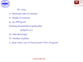 ISO 9001
B U K A S
QUALITY
MANAGEMENT
Qi
006
V 
CAD/CAM/CAE
Q= a.h.pf
a= Maximum side of core(cm)
h= Height of core(cm)
pf= say 300 kg/cm2
Working diameter(d) of guide pillar
d(4Q/N fs )½
Q= Side thrust (kg)
N= Number of pillars
fs= shear stress, say 16 Tons/sq.inch=158 x 16 kg/cm2
 