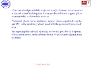 ISO 9001
B U K A S
QUALITY
MANAGEMENT
Qi
006
V 
CAD/CAM/CAE
If the calculated permissible projected area(A) is found less than actual
projected area of molding then it denotes the additional support pillars
are required to withstand the stresses.
Placement of one row of additional support pillars, equally diving the
span(M) in the ejectors grid will quadruple the permissible projected
area.
The support pillars should be placed as close as possible to the points
of maximum stress, and can be made use for guiding the ejector place
assembly.
 