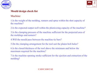 ISO 9001
B U K A S
QUALITY
MANAGEMENT
Qi
006
V 
CAD/CAM/CAE
Mould design check list
Machine:
1.Is the weight of the molding, runners and sprue within the shot capacity of
the machine?
2.Is the expected output well within the plasticizing capacity of the machine?
3.Is the clamping pressure of the machine sufficient for the projected area of
the moldings and runners?
4.Will the mould pass between the machine tie bars?
5.Do the clamping arrangement for the tool suit the platen bolt holes?
6.Is the closed thickness of the tool above the minimum and below the
maximum required for the machine?
7.Is the machine opening stroke sufficient for the ejection and extraction of the
molding?
 