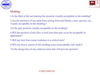 ISO 9001
B U K A S
QUALITY
MANAGEMENT
Qi
006
V 
CAD/CAM/CAE
Molding:
1.Is the flash at the tool parting line position visually acceptable on the molding?
2.Are the positions of any print lines arising from tool blocks, cores, ejectors, etc.,
visually acceptable on the molding.?
3.Is the gate position visually acceptable on the molding?
4.Will the position of any flow or knit lines that may occur be acceptable in
appearance?
5.Will any knit lines cause weakness in a critical area?
6.Will any heavy section in the molding cause unacceptable sink marks?
7.Is the design free of any undercut areas that will prevent ejection?
 