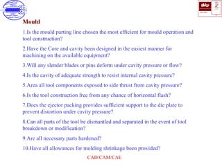 ISO 9001
B U K A S
QUALITY
MANAGEMENT
Qi
006
V 
CAD/CAM/CAE
Mould
1.Is the mould parting line chosen the most efficient for mould operation and
tool construction?
2.Have the Core and cavity been designed in the easiest manner for
machining on the available equipment?
3.Will any slender blades or pins deform under cavity pressure or flow?
4.Is the cavity of adequate strength to resist internal cavity pressure?
5.Area all tool components exposed to side thrust from cavity pressure?
6.Is the tool construction free from any chance of horizontal flash?
7.Does the ejector packing provides sufficient support to the die plate to
prevent distortion under cavity pressure?
8.Can all parts of the tool be dismantled and separated in the event of tool
breakdown or modification?
9.Are all necessary parts hardened?
10.Have all allowances for molding shrinkage been provided?
 