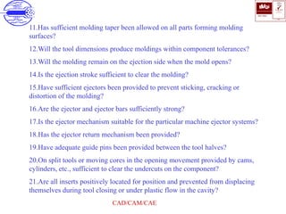 ISO 9001
B U K A S
QUALITY
MANAGEMENT
Qi
006
V 
CAD/CAM/CAE
11.Has sufficient molding taper been allowed on all parts forming molding
surfaces?
12.Will the tool dimensions produce moldings within component tolerances?
13.Will the molding remain on the ejection side when the mold opens?
14.Is the ejection stroke sufficient to clear the molding?
15.Have sufficient ejectors been provided to prevent sticking, cracking or
distortion of the molding?
16.Are the ejector and ejector bars sufficiently strong?
17.Is the ejector mechanism suitable for the particular machine ejector systems?
18.Has the ejector return mechanism been provided?
19.Have adequate guide pins been provided between the tool halves?
20.On split tools or moving cores in the opening movement provided by cams,
cylinders, etc., sufficient to clear the undercuts on the component?
21.Are all inserts positively located for position and prevented from displacing
themselves during tool closing or under plastic flow in the cavity?
 