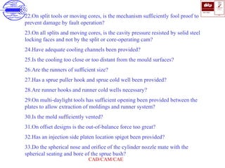 ISO 9001
B U K A S
QUALITY
MANAGEMENT
Qi
006
V 
CAD/CAM/CAE
22.On split tools or moving cores, is the mechanism sufficiently fool proof to
prevent damage by fault operation?
23.On all splits and moving cores, is the cavity pressure resisted by solid steel
locking faces and not by the split or core-operating cam?
24.Have adequate cooling channels been provided?
25.Is the cooling too close or too distant from the mould surfaces?
26.Are the runners of sufficient size?
27.Has a sprue puller hook and sprue cold well been provided?
28.Are runner hooks and runner cold wells necessary?
29.On multi-daylight tools has sufficient opening been provided between the
plates to allow extraction of moldings and runner system?
30.Is the mold sufficiently vented?
31.On offset designs is the out-of-balance force too great?
32.Has an injection side platen location spigot been provided?
33.Do the spherical nose and orifice of the cylinder nozzle mate with the
spherical seating and bore of the sprue bush?
 
