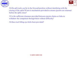 ISO 9001
B U K A S
QUALITY
MANAGEMENT
Qi
006
V 
CAD/CAM/CAE
34.On split tools can be in the forward position without interfering with the
closing of the splits?If not-is mechanism provided to ensure ejectors are returned
before the splits close?
35.Is the sufficient clearance provided between ejector chains or links to
withdraw the component through them without difficulty?
36.Have tool lifting eye bolts been provided?
 