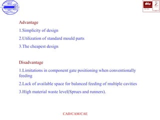 ISO 9001
B U K A S
QUALITY
MANAGEMENT
Qi
006
V 
CAD/CAM/CAE
Advantage
1.Simplicity of design
2.Utilization of standard mould parts
3.The cheapest design
Disadvantage
1.Limitations in component gate positioning when conventionally
feeding
2.Lack of available space for balanced feeding of multiple cavities
3.High material waste level(Sprues and runners).
 