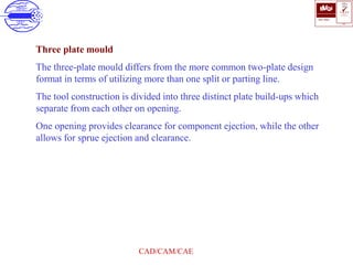 ISO 9001
B U K A S
QUALITY
MANAGEMENT
Qi
006
V 
CAD/CAM/CAE
Three plate mould
The three-plate mould differs from the more common two-plate design
format in terms of utilizing more than one split or parting line.
The tool construction is divided into three distinct plate build-ups which
separate from each other on opening.
One opening provides clearance for component ejection, while the other
allows for sprue ejection and clearance.
 