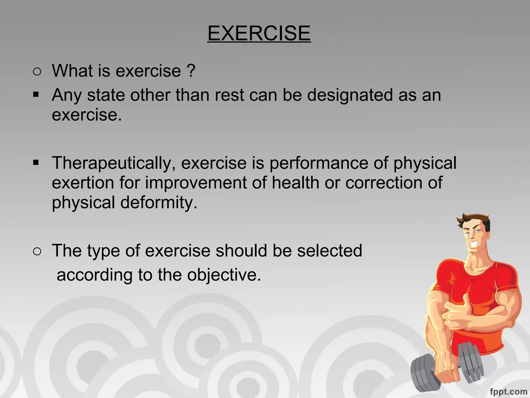 EXERCISE What is exercise ?  Any state other than rest can be designated as an exercise. Therapeutically, exercise is performance of physical exertion for improvement of health or correction of physical deformity. The type of exercise should be selected  according to the objective. 