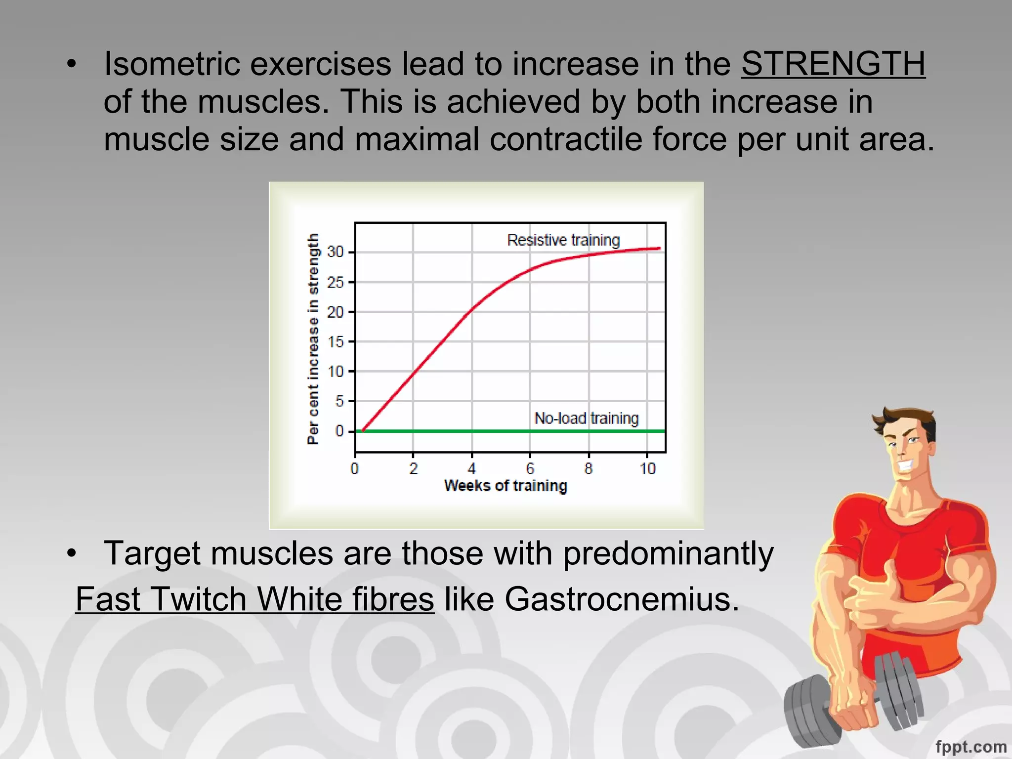 Isometric exercises lead to increase in the  STRENGTH  of the muscles. This is achieved by both increase in muscle size and maximal contractile force per unit area. Target muscles are those with predominantly  Fast Twitch White fibres  like Gastrocnemius. 