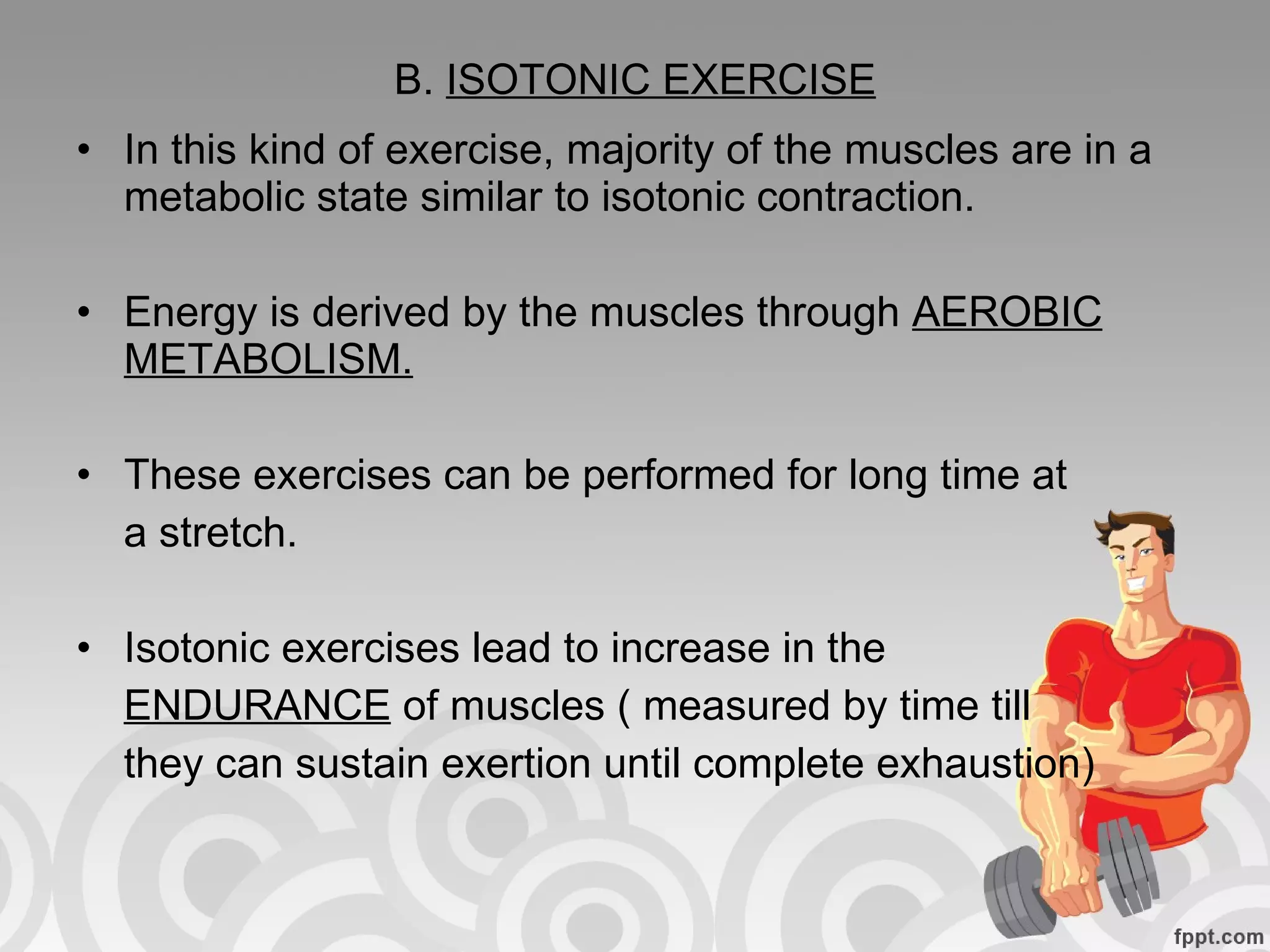 B.  ISOTONIC EXERCISE In this kind of exercise, majority of the muscles are in a metabolic state similar to isotonic contraction. Energy is derived by the muscles through  AEROBIC METABOLISM. These exercises can be performed for long time at a stretch. Isotonic exercises lead to increase in the  ENDURANCE  of muscles ( measured by time till they can sustain exertion until complete exhaustion) 