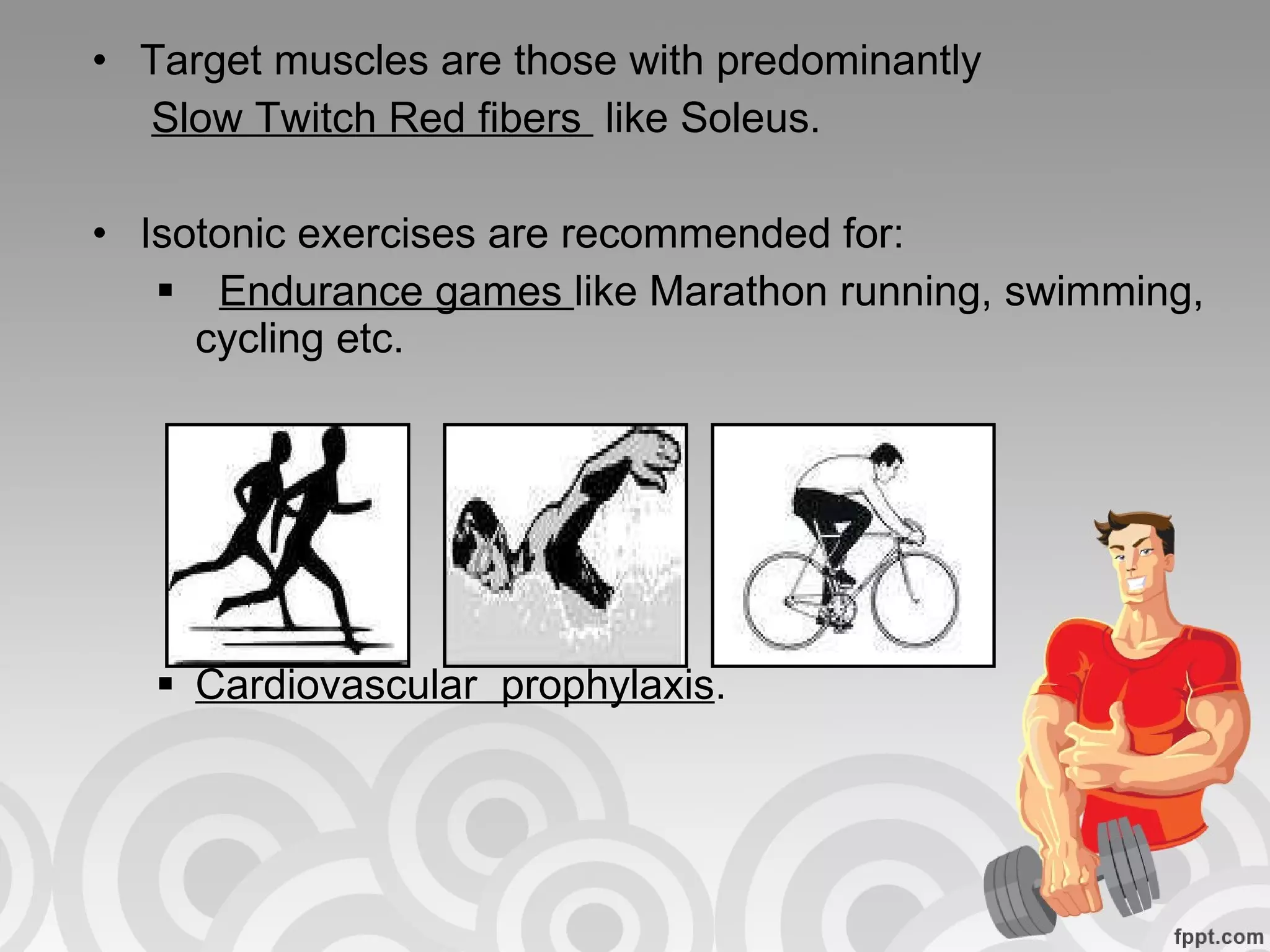 Target muscles are those with predominantly  Slow Twitch Red fibers  like Soleus.  Isotonic exercises are recommended for: Endurance games  like Marathon running, swimming, cycling etc. Cardiovascular  prophylaxis . 