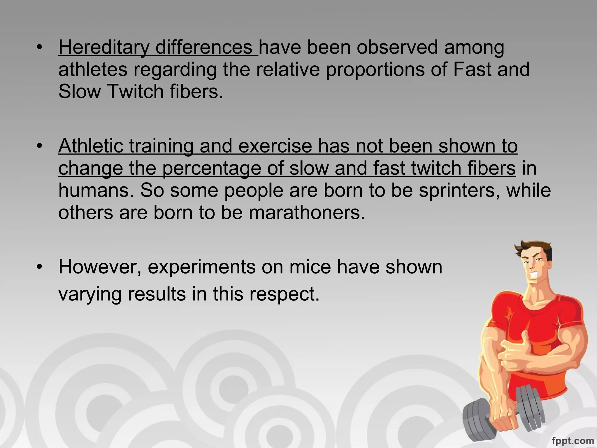 Hereditary differences  have been observed among athletes regarding the relative proportions of Fast and Slow Twitch fibers.  Athletic training and exercise has not been shown to change the percentage of slow and fast twitch fibers  in humans. So some people are born to be sprinters, while others are born to be marathoners. However, experiments on mice have shown varying results in this respect. 