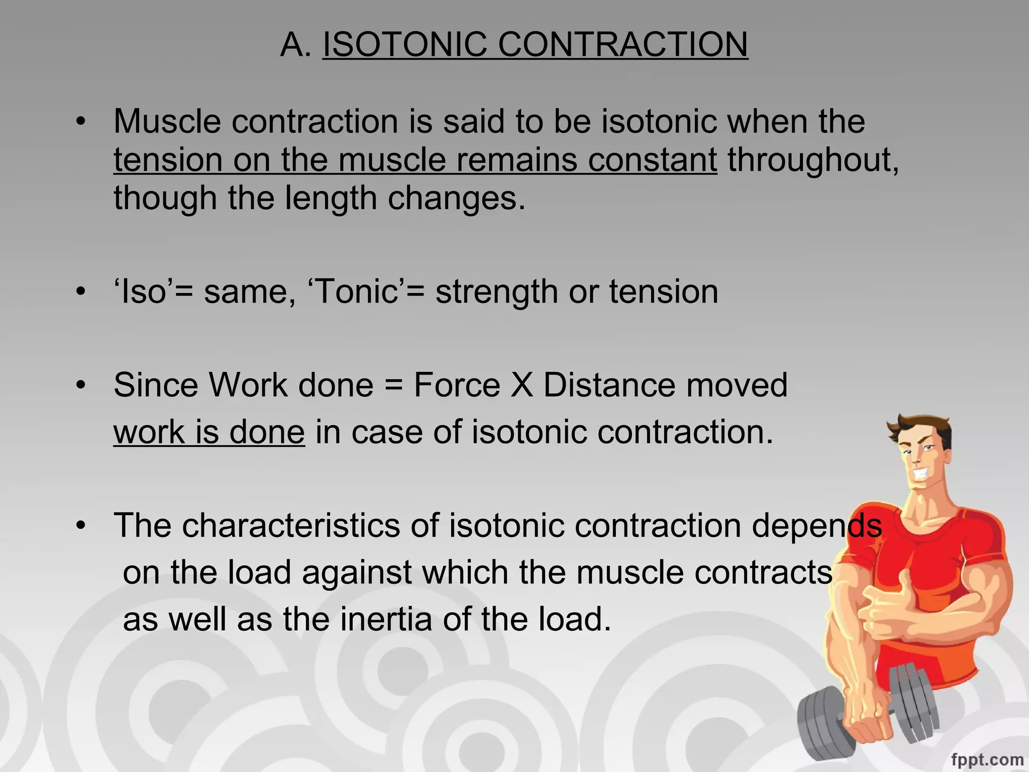A.  ISOTONIC CONTRACTION Muscle contraction is said to be isotonic when the  tension on the muscle remains constant  throughout, though the length changes. ‘ Iso’= same, ‘Tonic’= strength or tension Since Work done = Force X Distance moved work is done  in case of isotonic contraction. The characteristics of isotonic contraction depends  on the load against which the muscle contracts as well as the inertia of the load. 