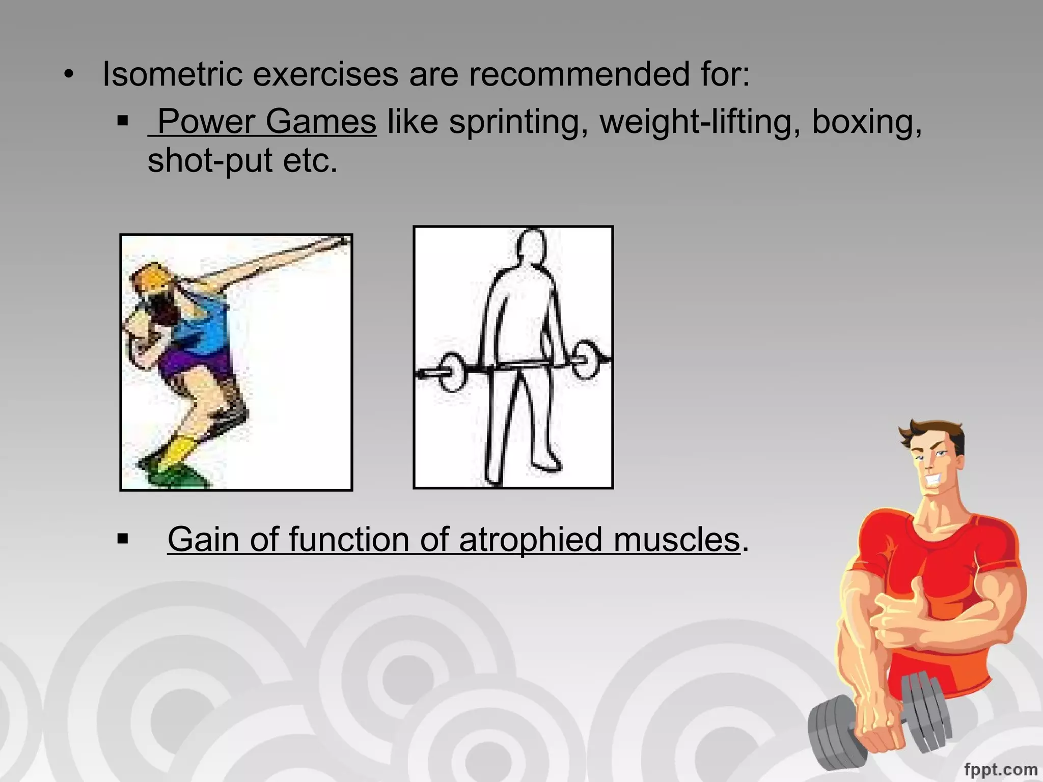 Isometric exercises are recommended for: Power Games  like sprinting, weight-lifting, boxing, shot-put etc. Gain of function of atrophied muscles . 