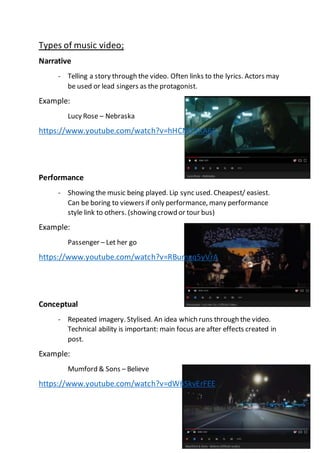Types of music video;
Narrative
- Telling a story through the video. Often links to the lyrics. Actors may
be used or lead singers as the protagonist.
Example:
Lucy Rose – Nebraska
https://www.youtube.com/watch?v=hHCM18XA65
Performance
- Showing the music being played. Lip sync used. Cheapest/ easiest.
Can be boring to viewers if only performance, many performance
style link to others. (showing crowd or tour bus)
Example:
Passenger – Let her go
https://www.youtube.com/watch?v=RBumgq5yVrA
Conceptual
- Repeated imagery. Stylised. An idea which runs through the video.
Technical ability is important: main focus are after effects created in
post.
Example:
Mumford & Sons – Believe
https://www.youtube.com/watch?v=dW6SkvErFEE
 