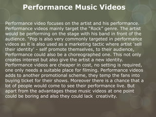 Performance Music Videos
Performance video focuses on the artist and his performance.
Performance videos mainly target the “Rock” genre. The artist
would be performing on the stage with his band in front of the
audience. “Pop is also very commonly targeted in performance
videos as it is also used as a marketing tactic where artist 'sell
their identity' - self promote themselves, to their audience,
Performance could also be a choreographed one. This not only
creates interest but also give the artist a new identity.
Performance videos are cheaper in cost, no setting is required,
one only needs a suitable place for filming. Performance videos
adds to another promotional scheme, they temp the fans into
buying ticket for their shows. Moreover there is a chance that a
lot of people would come to see their performance live. But
apart from the advantages these music videos at one point
could be boring and also they could lack creativity.
 