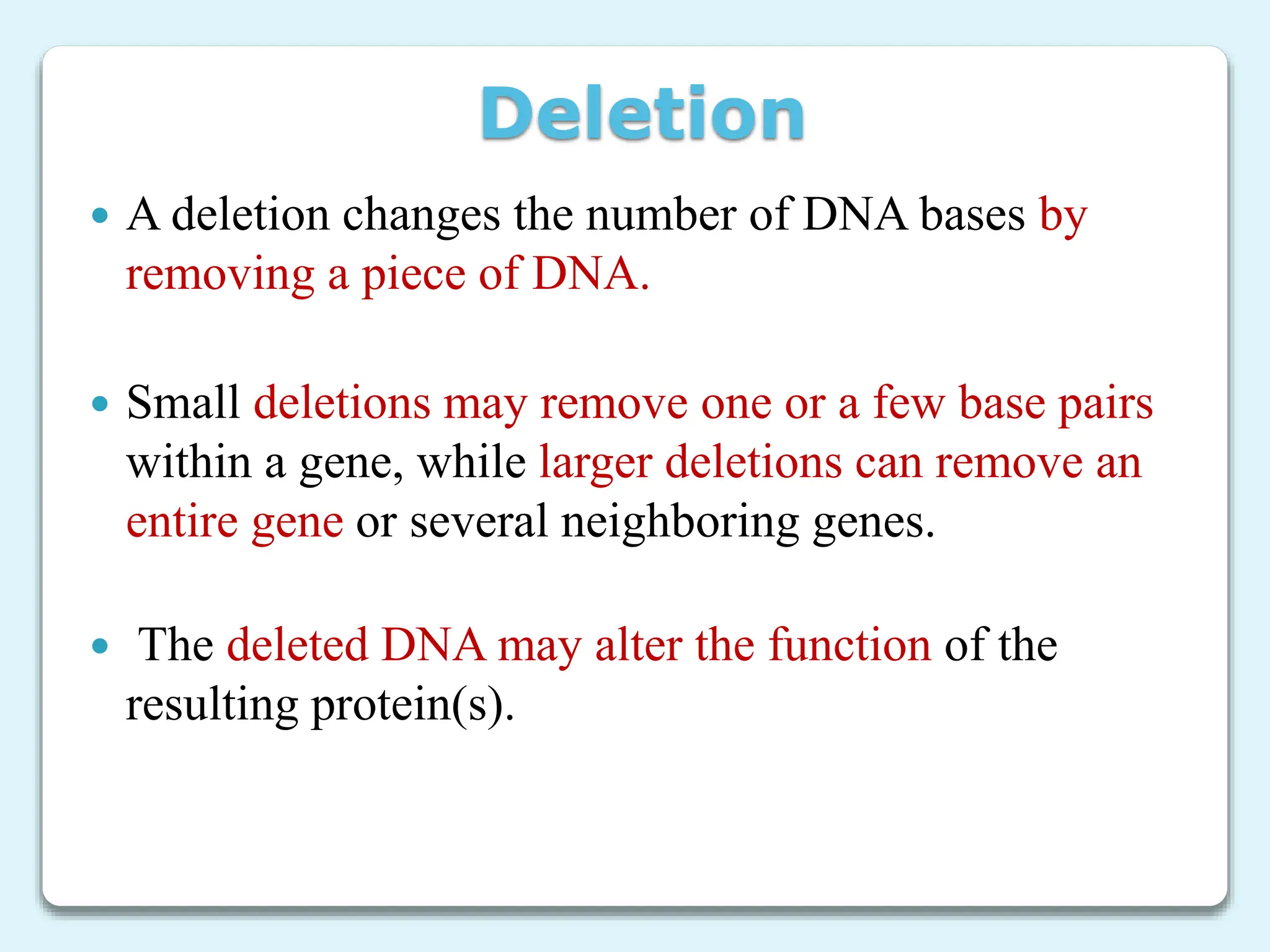 Deletion
 A deletion changes the number of DNA bases by
removing a piece of DNA.
 Small deletions may remove one or a few base pairs
within a gene, while larger deletions can remove an
entire gene or several neighboring genes.
 The deleted DNA may alter the function of the
resulting protein(s).
 