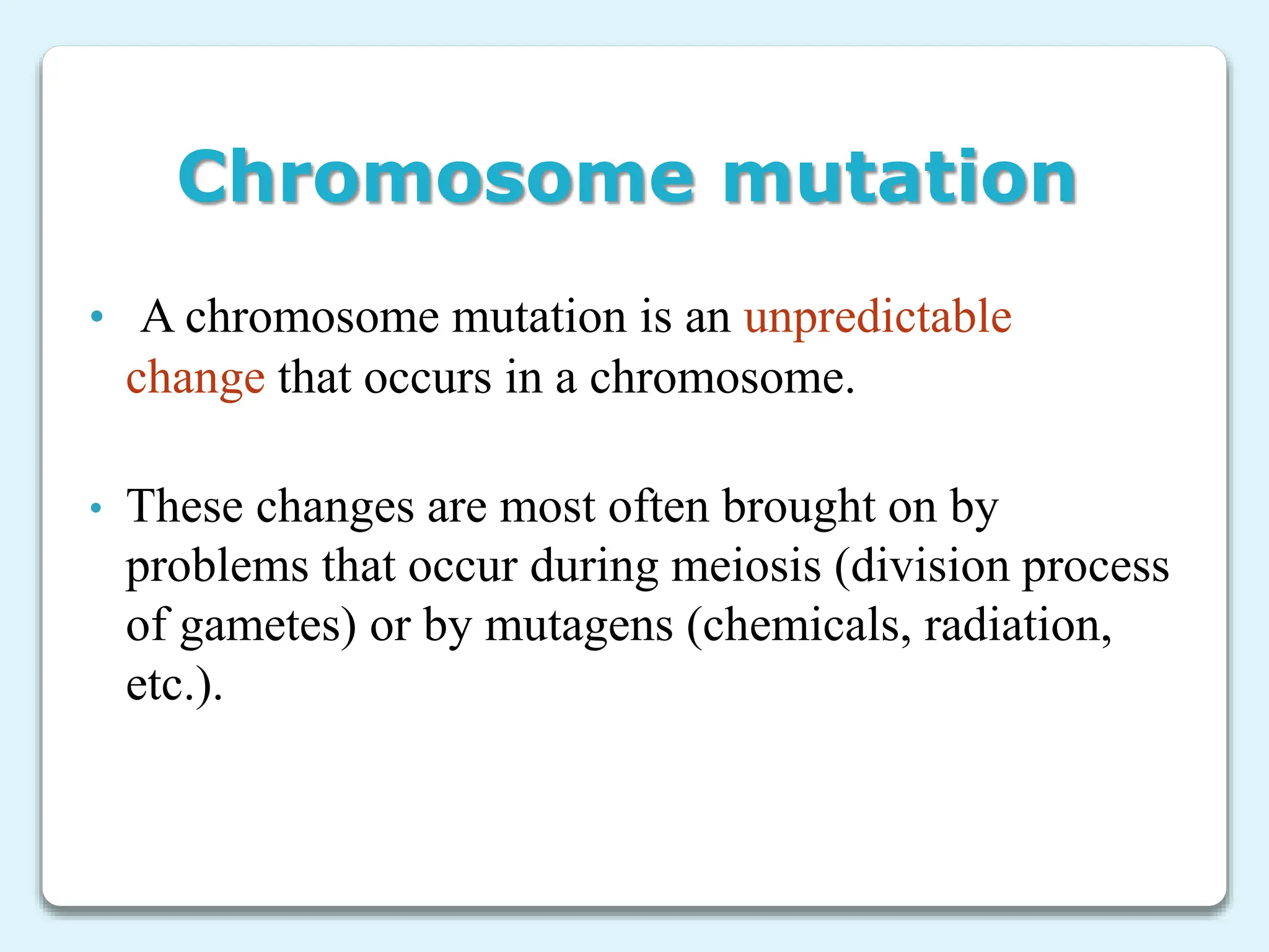 Chromosome mutation
• A chromosome mutation is an unpredictable
change that occurs in a chromosome.
• These changes are most often brought on by
problems that occur during meiosis (division process
of gametes) or by mutagens (chemicals, radiation,
etc.).
 