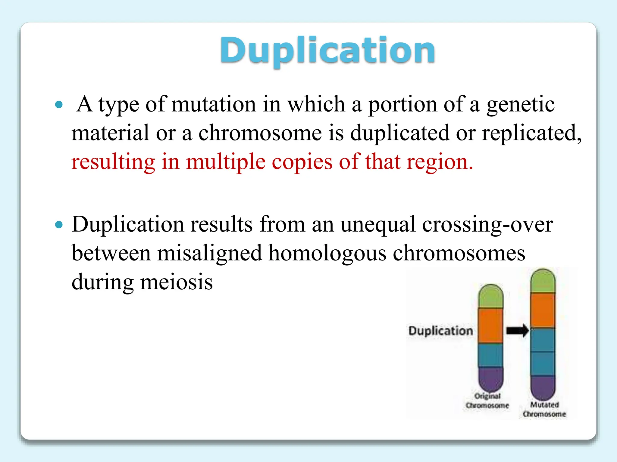 Duplication
 A type of mutation in which a portion of a genetic
material or a chromosome is duplicated or replicated,
resulting in multiple copies of that region.
 Duplication results from an unequal crossing-over
between misaligned homologous chromosomes
during meiosis
 