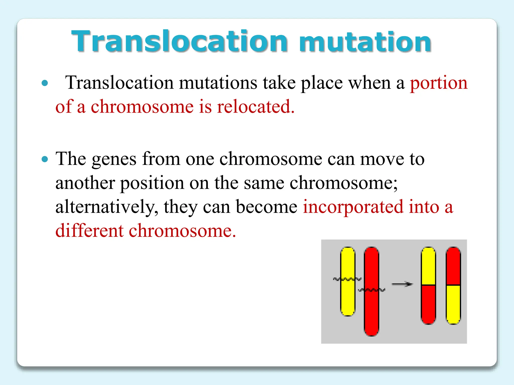 Translocation mutation
 Translocation mutations take place when a portion
of a chromosome is relocated.
 The genes from one chromosome can move to
another position on the same chromosome;
alternatively, they can become incorporated into a
different chromosome.
 