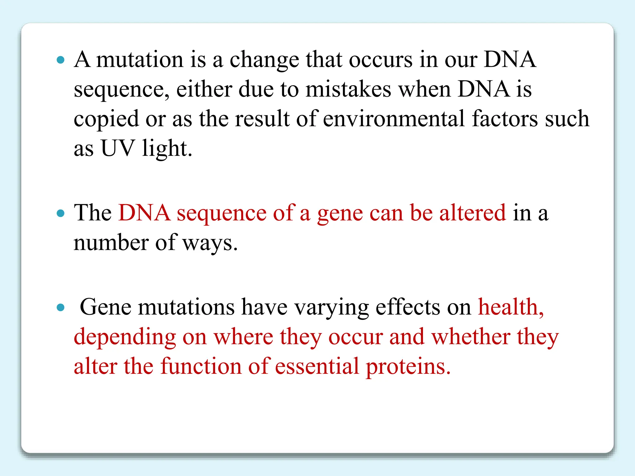  A mutation is a change that occurs in our DNA
sequence, either due to mistakes when DNA is
copied or as the result of environmental factors such
as UV light.
 The DNA sequence of a gene can be altered in a
number of ways.
 Gene mutations have varying effects on health,
depending on where they occur and whether they
alter the function of essential proteins.
 